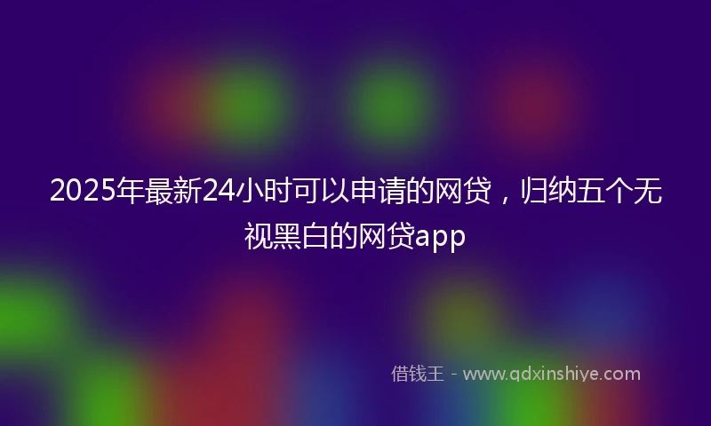 2025年最新24小时可以申请的网贷，归纳五个无视黑白的网贷app