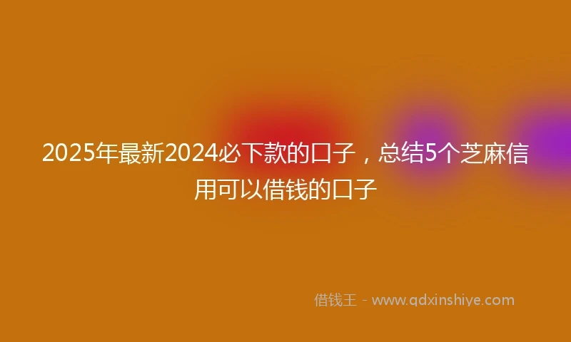 2025年最新2024必下款的口子，总结5个芝麻信用可以借钱的口子