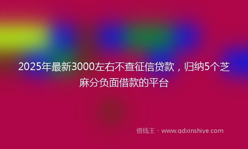 2025年最新3000左右不查征信贷款，归纳5个芝麻分负面借款的平台
