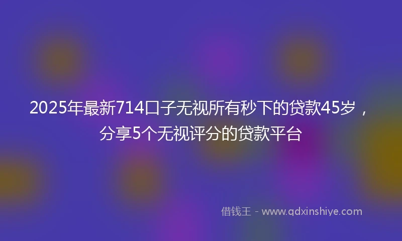 2025年最新714口子无视所有秒下的贷款45岁，分享5个无视评分的贷款平台