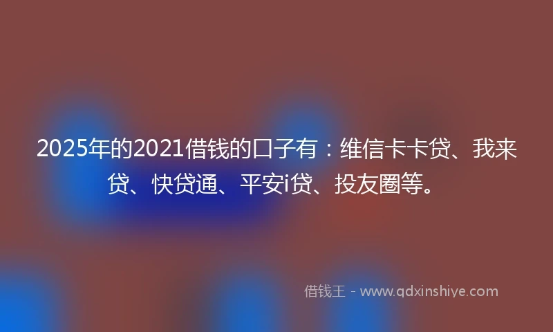 2025年的2021借钱的口子有：维信卡卡贷、我来贷、快贷通、平安i贷、投友圈等。