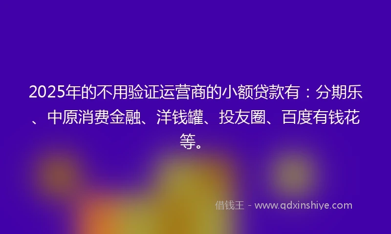 2025年的不用验证运营商的小额贷款有：分期乐、中原消费金融、洋钱罐、投友圈、百度有钱花等。