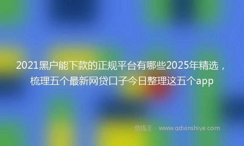 2021黑户能下款的正规平台有哪些2025年精选，梳理五个最新网贷口子今日整理这五个app