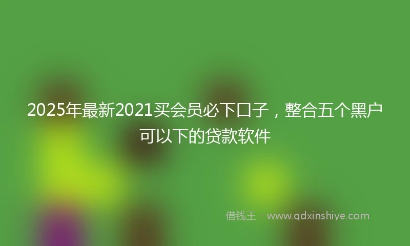 2025年最新2021买会员必下口子，整合五个黑户可以下的贷款软件
