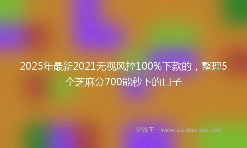 2025年最新2021无视风控100%下款的，整理5个芝麻分700能秒下的口子