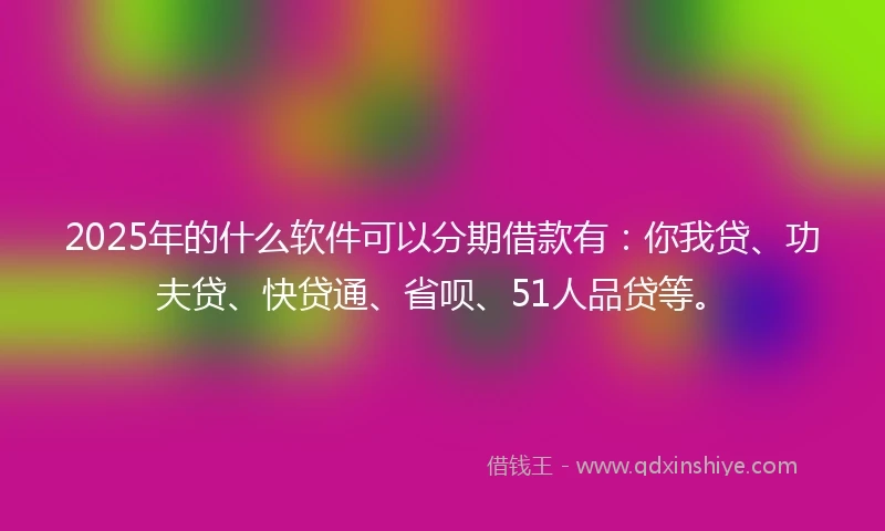 2025年的什么软件可以分期借款有：你我贷、功夫贷、快贷通、省呗、51人品贷等。