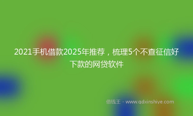 2021手机借款2025年推荐，梳理5个不查征信好下款的网贷软件