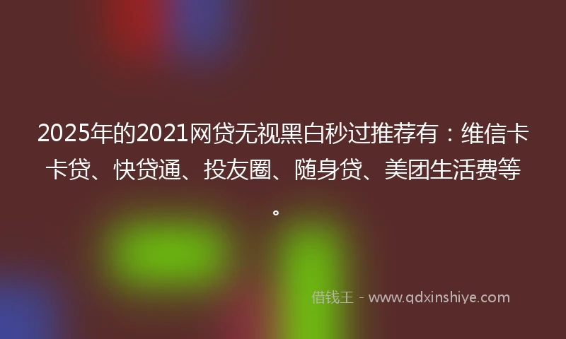 2025年的2021网贷无视黑白秒过推荐有：维信卡卡贷、快贷通、投友圈、随身贷、美团生活费等。