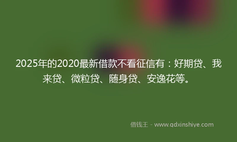 2025年的2020最新借款不看征信有：好期贷、我来贷、微粒贷、随身贷、安逸花等。