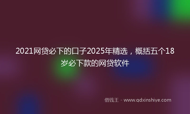 2021网贷必下的口子2025年精选，概括五个18岁必下款的网贷软件