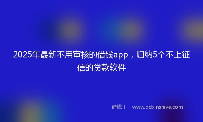 2025年最新不用审核的借钱app，归纳5个不上征信的贷款软件