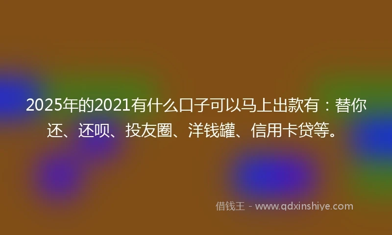 2025年的2021有什么口子可以马上出款有：替你还、还呗、投友圈、洋钱罐、信用卡贷等。
