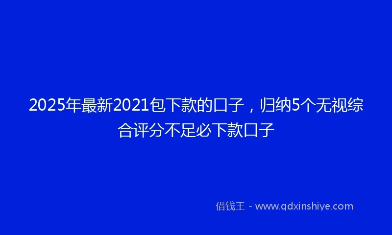 2025年最新2021包下款的口子，归纳5个无视综合评分不足必下款口子