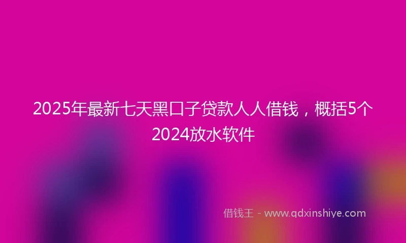 2025年最新七天黑口子贷款人人借钱，概括5个2024放水软件