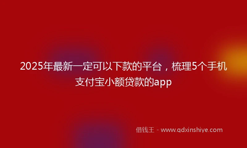 2025年最新一定可以下款的平台，梳理5个手机支付宝小额贷款的app