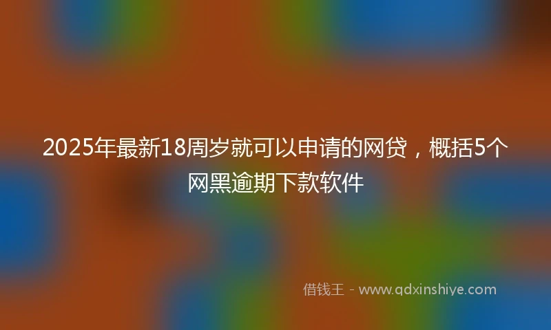 2025年最新18周岁就可以申请的网贷，概括5个网黑逾期下款软件