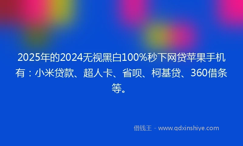 2025年的2024无视黑白100%秒下网贷苹果手机有：小米贷款、超人卡、省呗、柯基贷、360借条等。