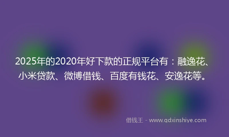 2025年的2020年好下款的正规平台有：融逸花、小米贷款、微博借钱、百度有钱花、安逸花等。