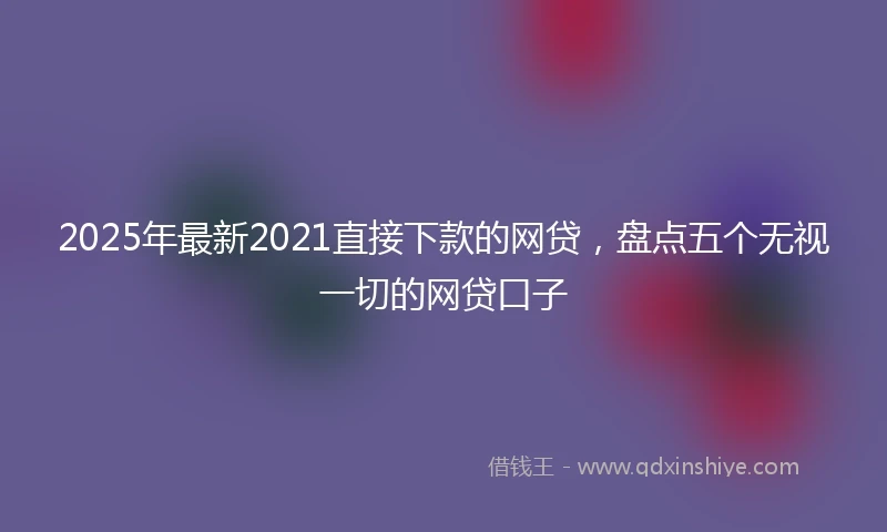 2025年最新2021直接下款的网贷，盘点五个无视一切的网贷口子