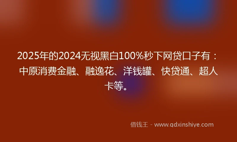 2025年的2024无视黑白100%秒下网贷口子有：中原消费金融、融逸花、洋钱罐、快贷通、超人卡等。