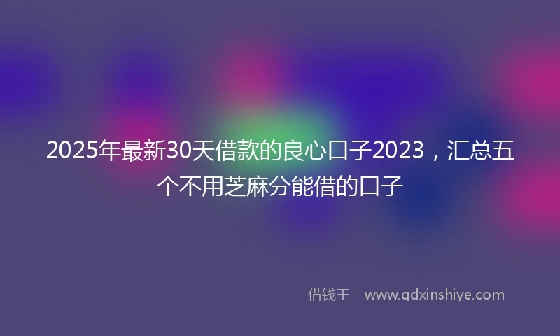 2025年最新30天借款的良心口子2023，汇总五个不用芝麻分能借的口子
