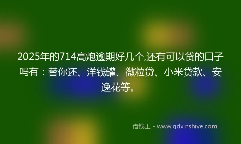 2025年的714高炮逾期好几个,还有可以贷的口子吗有：替你还、洋钱罐、微粒贷、小米贷款、安逸花等。