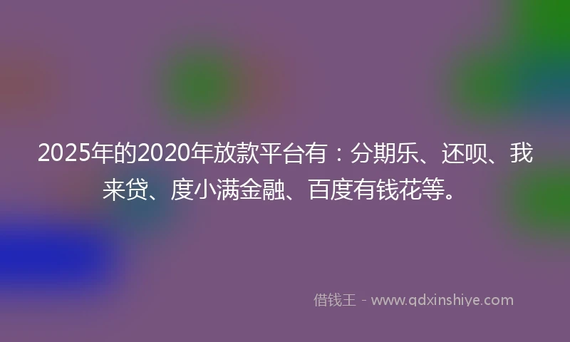 2025年的2020年放款平台有：分期乐、还呗、我来贷、度小满金融、百度有钱花等。