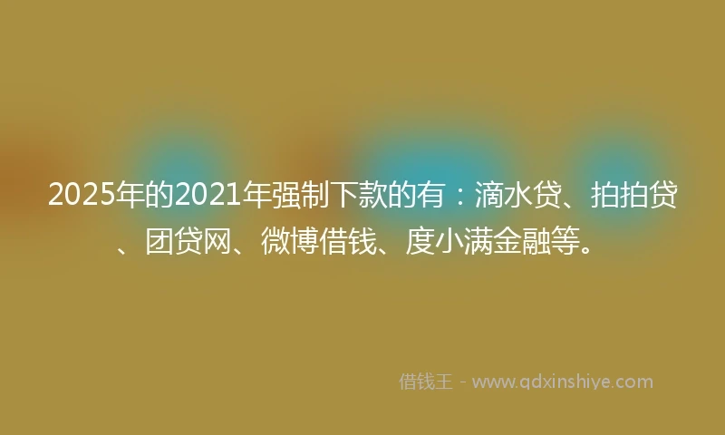 2025年的2021年强制下款的有：滴水贷、拍拍贷、团贷网、微博借钱、度小满金融等。