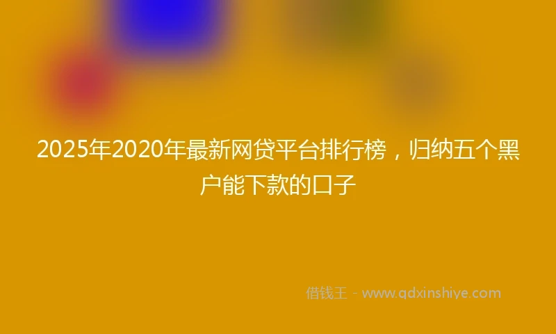 2025年2020年最新网贷平台排行榜，归纳五个黑户能下款的口子