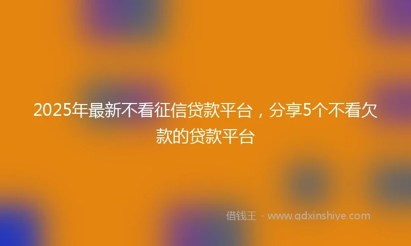 2025年最新不看征信贷款平台，分享5个不看欠款的贷款平台