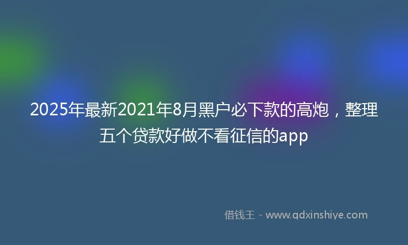 2025年最新2021年8月黑户必下款的高炮，整理五个贷款好做不看征信的app