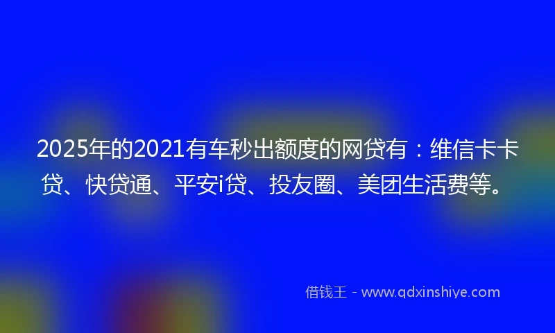 2025年的2021有车秒出额度的网贷有：维信卡卡贷、快贷通、平安i贷、投友圈、美团生活费等。