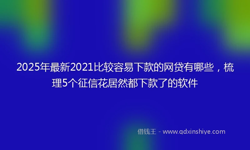 2025年最新2021比较容易下款的网贷有哪些，梳理5个征信花居然都下款了的软件