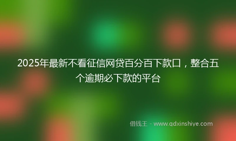 2025年最新不看征信网贷百分百下款口，整合五个逾期必下款的平台