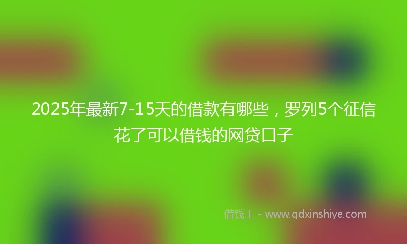 2025年最新7-15天的借款有哪些，罗列5个征信花了可以借钱的网贷口子