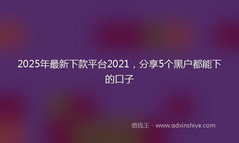 2025年最新下款平台2021，分享5个黑户都能下的口子