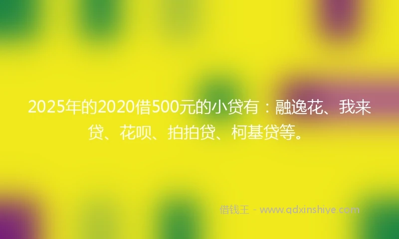 2025年的2020借500元的小贷有：融逸花、我来贷、花呗、拍拍贷、柯基贷等。