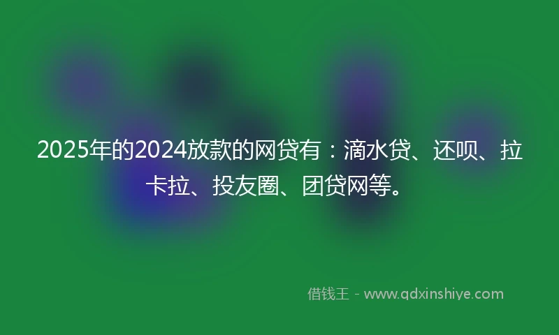 2025年的2024放款的网贷有：滴水贷、还呗、拉卡拉、投友圈、团贷网等。