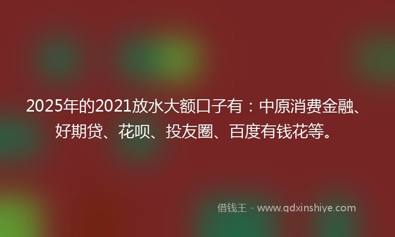 2025年的2021放水大额口子有：中原消费金融、好期贷、花呗、投友圈、百度有钱花等。
