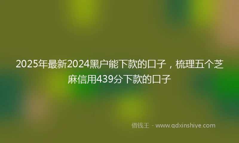 2025年最新2024黑户能下款的口子，梳理五个芝麻信用439分下款的口子