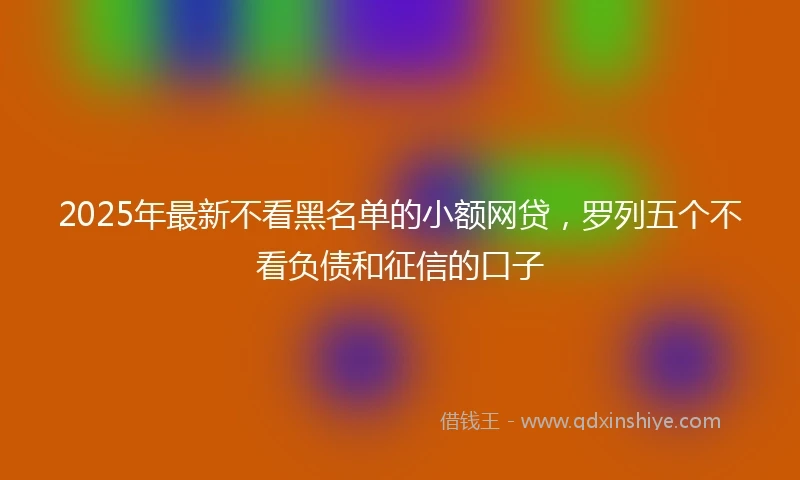 2025年最新不看黑名单的小额网贷，罗列五个不看负债和征信的口子