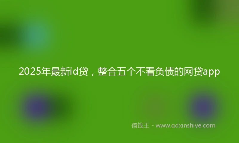 2025年最新id贷，整合五个不看负债的网贷app