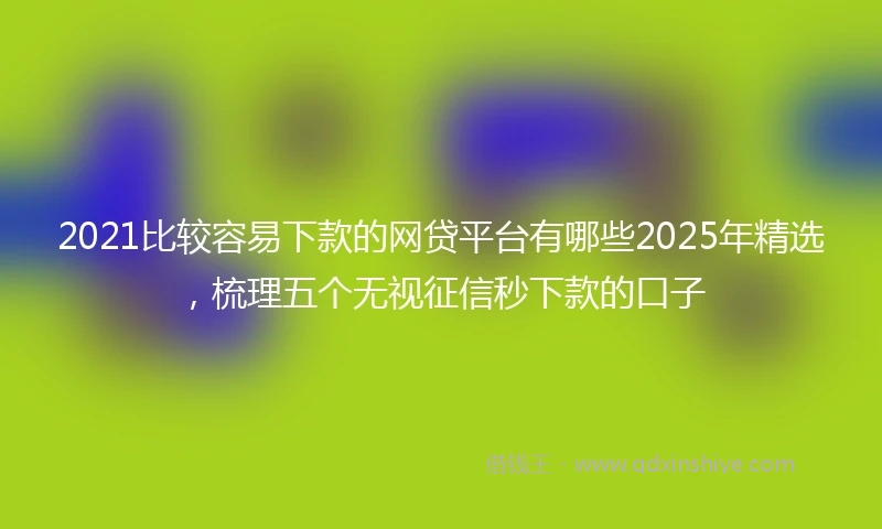 2021比较容易下款的网贷平台有哪些2025年精选，梳理五个无视征信秒下款的口子
