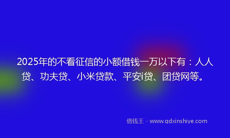 2025年的不看征信的小额借钱一万以下有：人人贷、功夫贷、小米贷款、平安i贷、团贷网等。