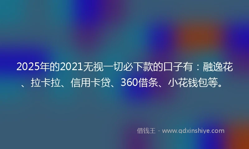 2025年的2021无视一切必下款的口子有：融逸花、拉卡拉、信用卡贷、360借条、小花钱包等。