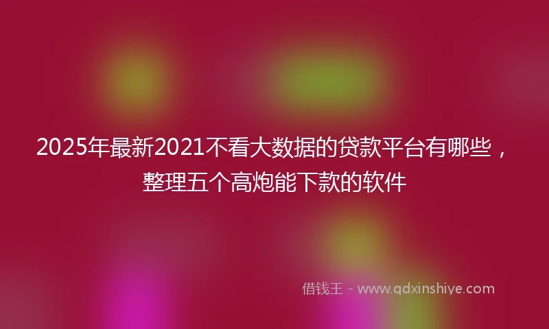 2025年最新2021不看大数据的贷款平台有哪些，整理五个高炮能下款的软件