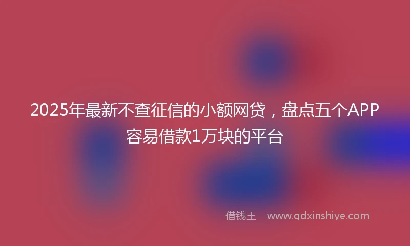 2025年最新不查征信的小额网贷，盘点五个APP容易借款1万块的平台