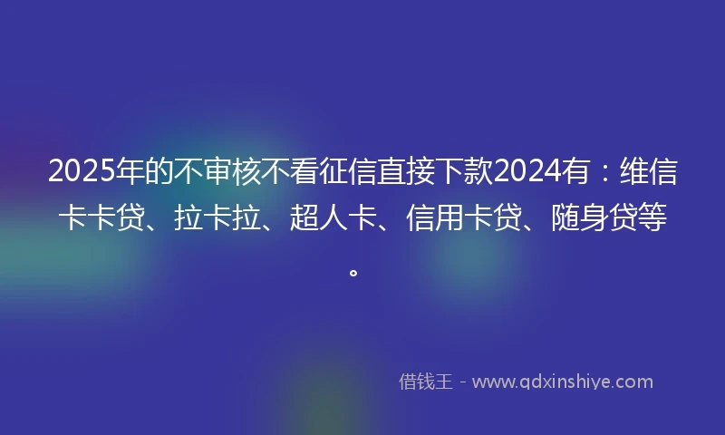 2025年的不审核不看征信直接下款2024有：维信卡卡贷、拉卡拉、超人卡、信用卡贷、随身贷等。