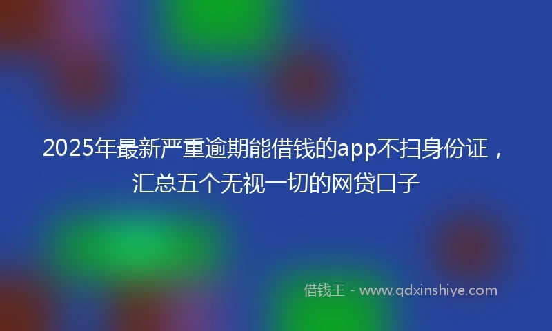 2025年最新严重逾期能借钱的app不扫身份证，汇总五个无视一切的网贷口子