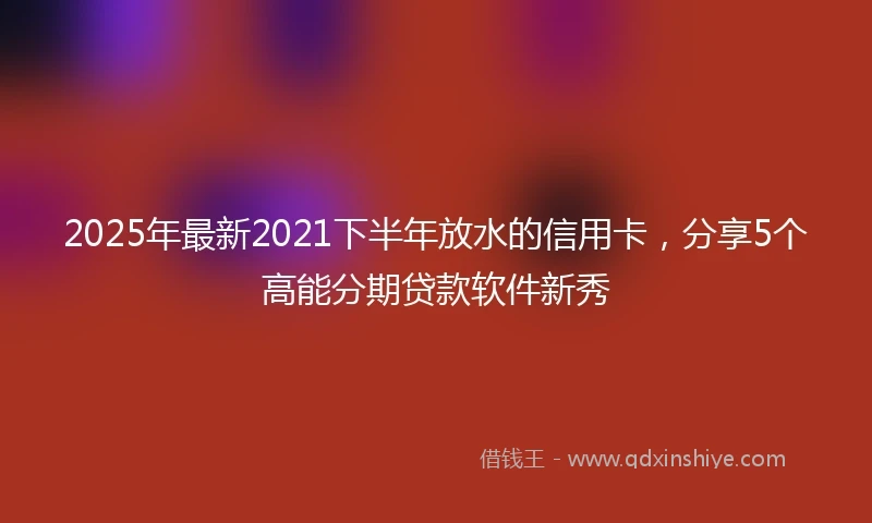 2025年最新2021下半年放水的信用卡，分享5个高能分期贷款软件新秀
